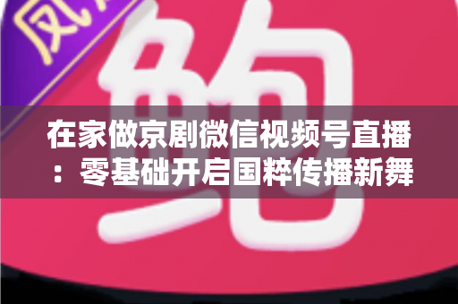 在家做京剧微信视频号直播：零基础开启国粹传播新舞台的完整指南