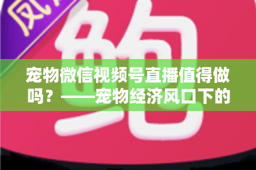宠物微信视频号直播值得做吗？——宠物经济风口下的流量蓝海与变现全攻略