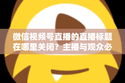 微信视频号直播的直播标题在哪里关闭？主播与观众必看的最全操作指南