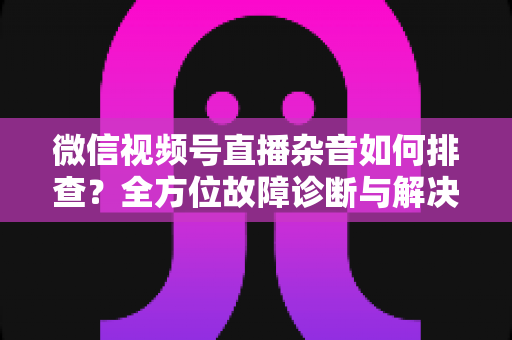 微信视频号直播杂音如何排查？全方位故障诊断与解决方案完全指南