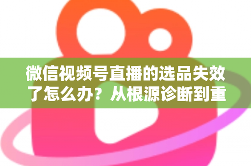 微信视频号直播的选品失效了怎么办？从根源诊断到重建选品体系的全流程实战指南