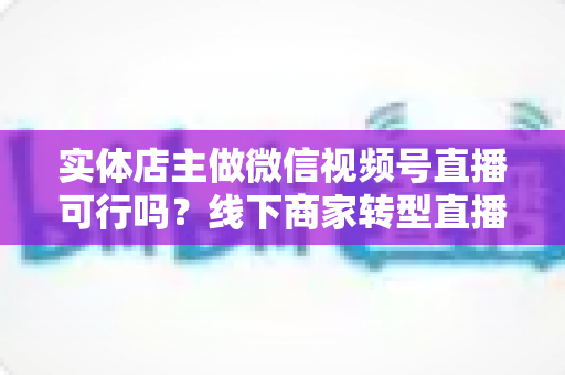 实体店主做微信视频号直播可行吗?线下商家转型直播带货的全景分析与实操指南 实体店主做微信视频号直播可行吗?线下商家转型直播带货的全景分析与实操指南
