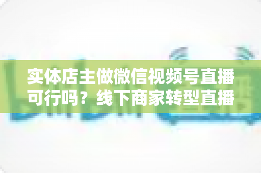 实体店主做微信视频号直播可行吗？线下商家转型直播带货的全景分析与实操指南