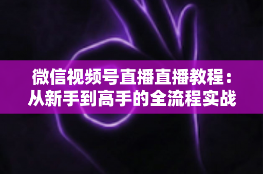 微信视频号直播直播教程:从新手到高手的全流程实战指南 微信视频号直播直播教程:从新手到高手的全流程实战指南