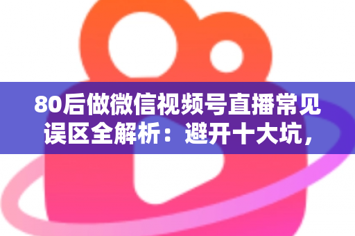 80后做微信视频号直播常见误区全解析：避开十大坑，让直播变现少走三年弯路