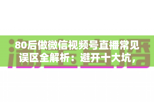 80后做微信视频号直播常见误区全解析：避开十大坑，让直播变现少走三年弯路