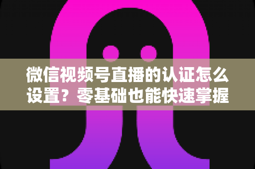 微信视频号直播的认证怎么设置？零基础也能快速掌握的认证全流程指南