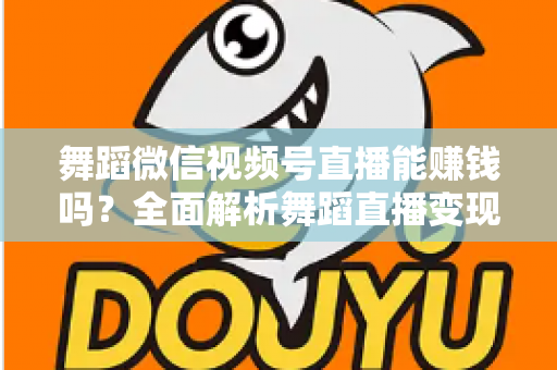 舞蹈微信视频号直播能赚钱吗？全面解析舞蹈直播变现渠道与实战攻略