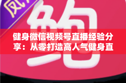 健身微信视频号直播经验分享：从零打造高人气健身直播间的实战指南