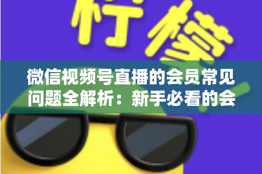 微信视频号直播的会员常见问题全解析:新手必看的会员功能使用指南 微信视频号直播的会员常见问题全解析:新手必看的会员功能使用指南