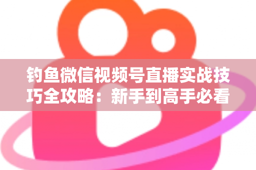 钓鱼微信视频号直播实战技巧全攻略：新手到高手必看的涨粉变现指南