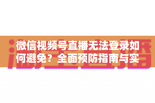 微信视频号直播无法登录如何避免？全面预防指南与实用技巧全解析
