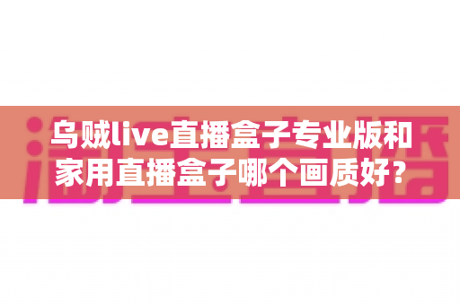 乌贼live直播盒子专业版和家用直播盒子哪个画质好？深度解析两大直播设备画质差异，帮你选出最适合的直播利器
