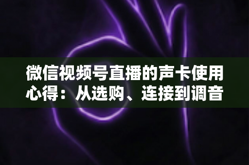 微信视频号直播的声卡使用心得：从选购、连接到调音的实战全攻略