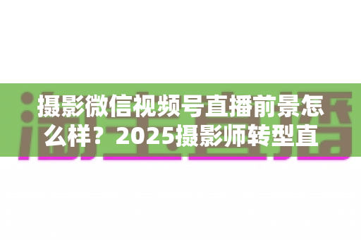 摄影微信视频号直播前景怎么样？2025摄影师转型直播的机遇、变现路径与实战前景全解析