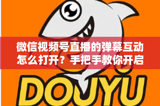 微信视频号直播的弹幕互动怎么打开？手把手教你开启弹幕互动，提升直播间人气与转化