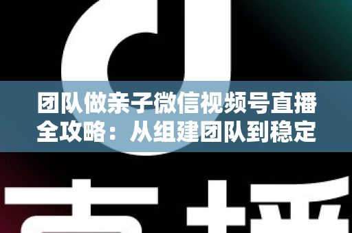 团队做亲子微信视频号直播全攻略:从组建团队到稳定变现的实战打法 团队做亲子微信视频号直播全攻略:从组建团队到稳定变现的实战打法