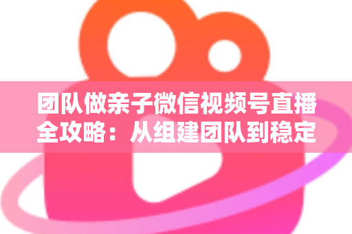 团队做亲子微信视频号直播全攻略:从组建团队到稳定变现的实战打法 团队做亲子微信视频号直播全攻略:从组建团队到稳定变现的实战打法
