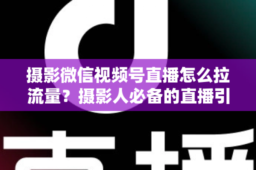 摄影微信视频号直播怎么拉流量？摄影人必备的直播引流涨粉实战指南