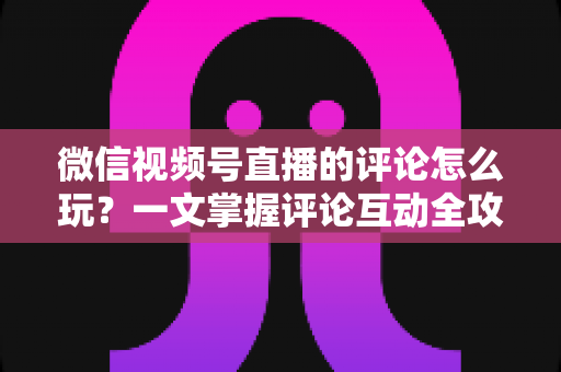 微信视频号直播的评论怎么玩？一文掌握评论互动全攻略与运营实战技巧
