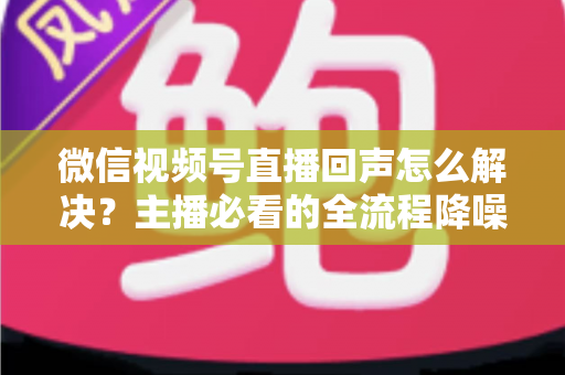 微信视频号直播回声怎么解决？主播必看的全流程降噪指南与实用排查技巧