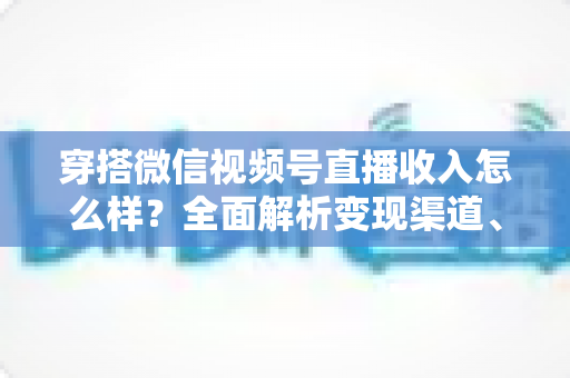 穿搭微信视频号直播收入怎么样？全面解析变现渠道、真实收入水平与涨粉赚钱秘诀