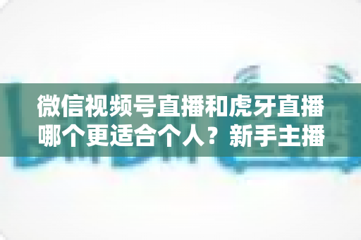 微信视频号直播和虎牙直播哪个更适合个人？新手主播深度对比解析
