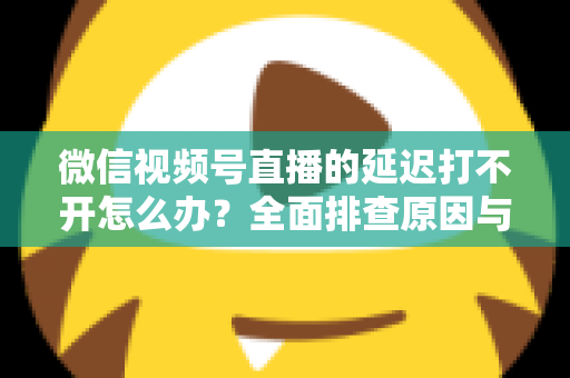 微信视频号直播的延迟打不开怎么办？全面排查原因与实用解决指南