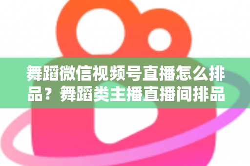 舞蹈微信视频号直播怎么排品？舞蹈类主播直播间排品策略与实战全指南