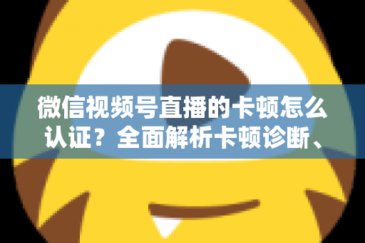 微信视频号直播的卡顿怎么认证？全面解析卡顿诊断、数据收集与官方反馈的完整流程