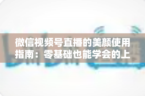微信视频号直播的美颜使用指南：零基础也能学会的上镜优化全攻略，让直播间人气与颜值双提升