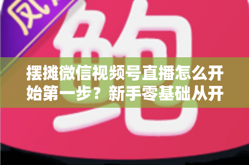 摆摊微信视频号直播怎么开始第一步？新手零基础从开通到开播的完整实战指南
