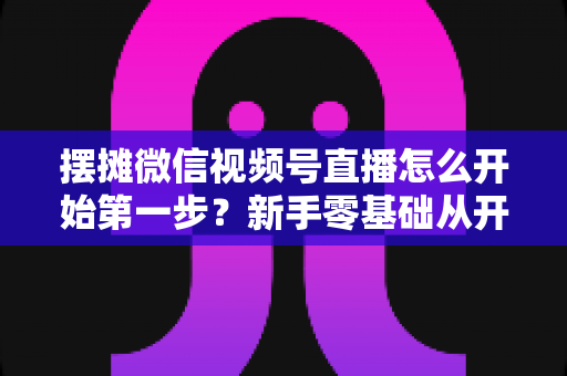 摆摊微信视频号直播怎么开始第一步？新手零基础从开通到开播的完整实战指南