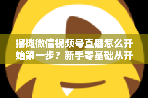 摆摊微信视频号直播怎么开始第一步？新手零基础从开通到开播的完整实战指南
