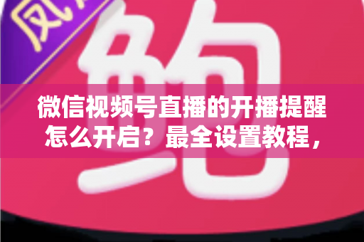 微信视频号直播的开播提醒怎么开启？最全设置教程，让你不再错过任何精彩直播