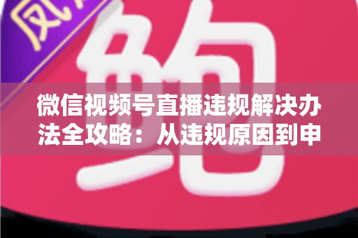 微信视频号直播违规解决办法全攻略：从违规原因到申诉恢复的完整指南