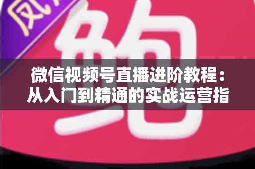 微信视频号直播进阶教程：从入门到精通的实战运营指南