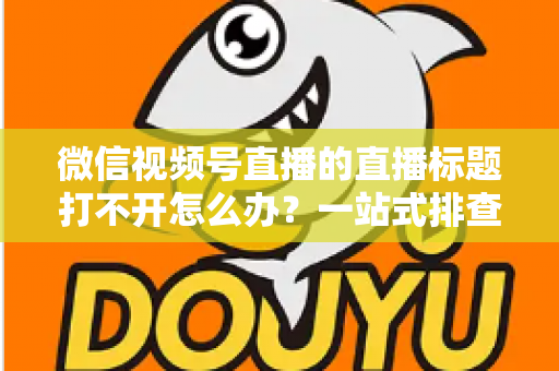 微信视频号直播的直播标题打不开怎么办？一站式排查修复指南助你快速恢复正常观看体验