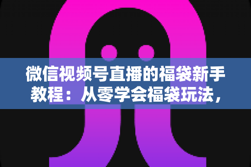 微信视频号直播的福袋新手教程：从零学会福袋玩法，让直播间人气与互动快速起飞