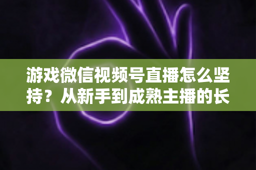 游戏微信视频号直播怎么坚持？从新手到成熟主播的长效运营全指南
