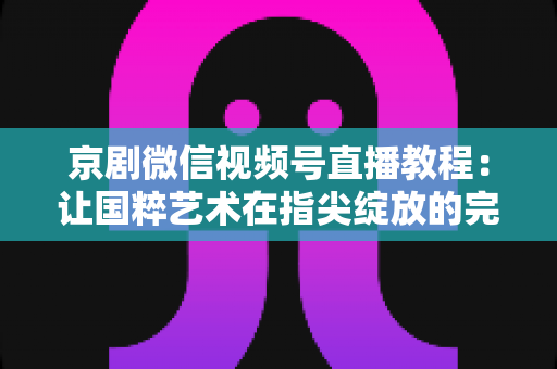 京剧微信视频号直播教程：让国粹艺术在指尖绽放的完整实战指南