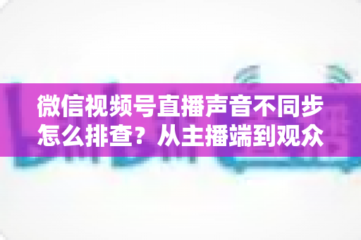 微信视频号直播声音不同步怎么排查？从主播端到观众端的全方位解决指南