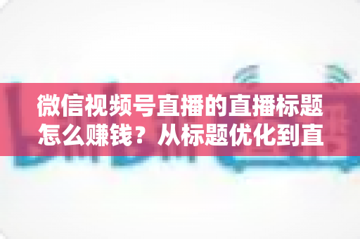 微信视频号直播的直播标题怎么赚钱？从标题优化到直播变现的完整实战指南