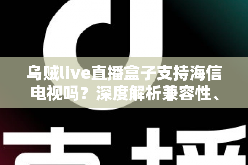 乌贼live直播盒子支持海信电视吗？深度解析兼容性、安装教程与实用技巧