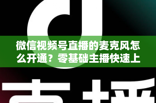 微信视频号直播的麦克风怎么开通？零基础主播快速上手指南与避坑技巧