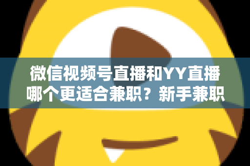 微信视频号直播和YY直播哪个更适合兼职？新手兼职主播平台选择全攻略