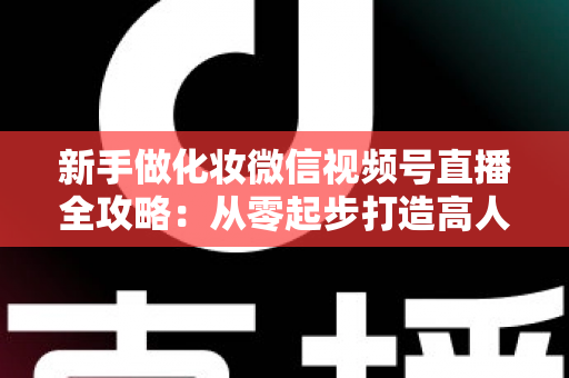 新手做化妆微信视频号直播全攻略：从零起步打造高人气美妆直播间的实用指南