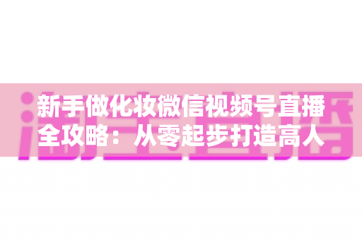 新手做化妆微信视频号直播全攻略：从零起步打造高人气美妆直播间的实用指南