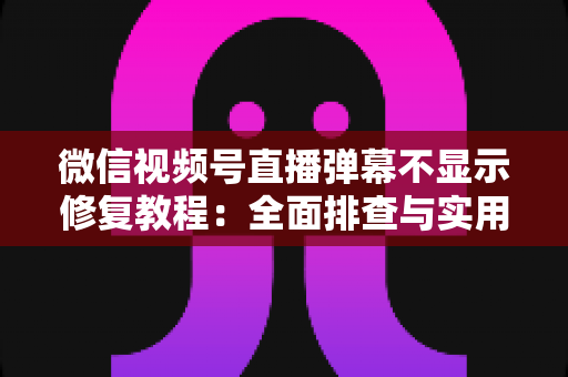 微信视频号直播弹幕不显示修复教程：全面排查与实用解决方案