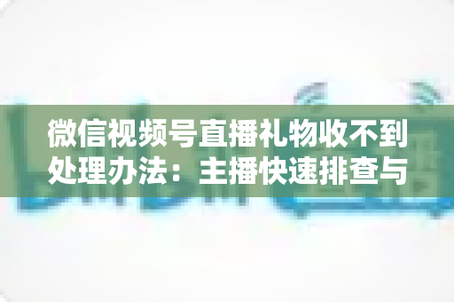 微信视频号直播礼物收不到处理办法：主播快速排查与解决全指南